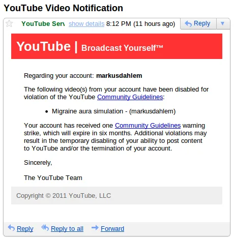Regarding your account: markusdahlem. The following video(s) from your account have been disabled for violation of the YouTube Community Guidelines: Migraine aura simulation - (markusdahlem)